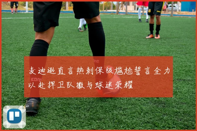 麦迪逊直言热刺保级尴尬誓言全力以赴捍卫队徽与球迷荣耀