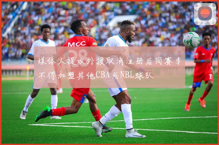 媒体人提议外援取消注册后同赛季不得加盟其他CBA或NBL球队