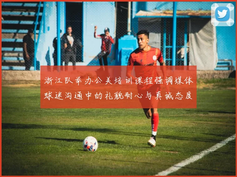浙江队举办公关培训课程强调媒体球迷沟通中的礼貌耐心与真诚态度
