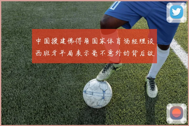 中国援建佛得角国家体育场经理谈西班牙平局表示毫不意外的背后故事