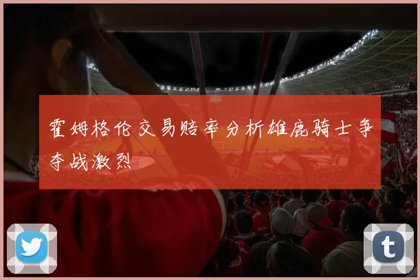霍姆格伦交易赔率分析雄鹿骑士争夺战激烈
