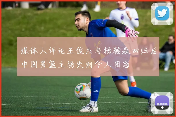 媒体人评论王俊杰与杨瀚森回归后中国男篮主场失利令人困惑
