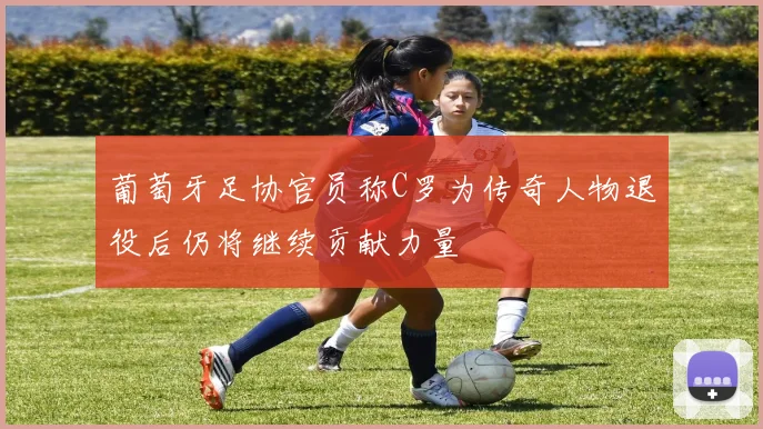 葡萄牙足协官员称C罗为传奇人物退役后仍将继续贡献力量