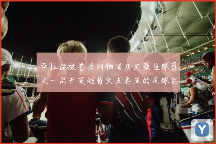 萨拉赫被誉为利物浦历史最佳球员之一离开英超将失去真正的足球巨星