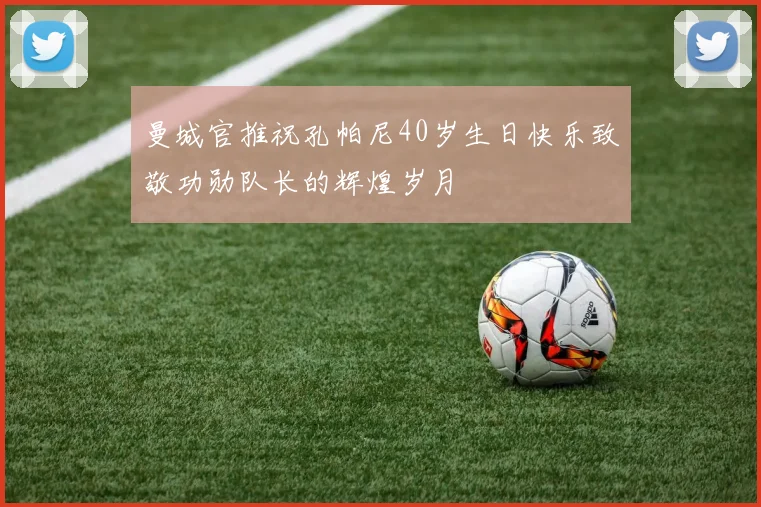 曼城官推祝孔帕尼40岁生日快乐致敬功勋队长的辉煌岁月