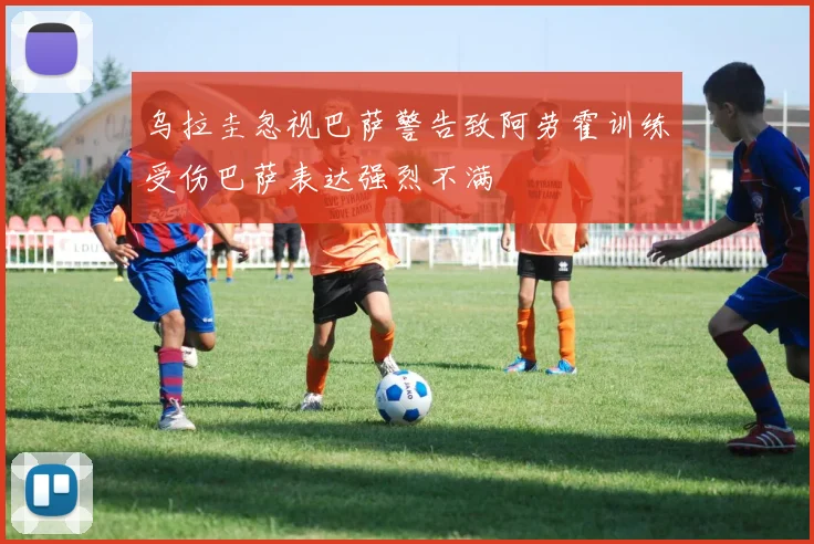 乌拉圭忽视巴萨警告致阿劳霍训练受伤巴萨表达强烈不满