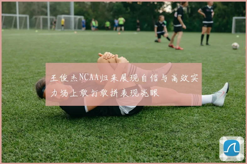 王俊杰NCAA归来展现自信与高效实力场上敢打敢拼表现亮眼