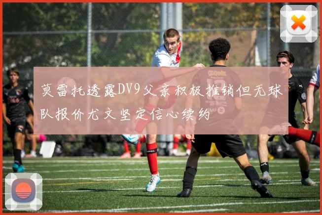 莫雷托透露DV9父亲积极推销但无球队报价尤文坚定信心续约