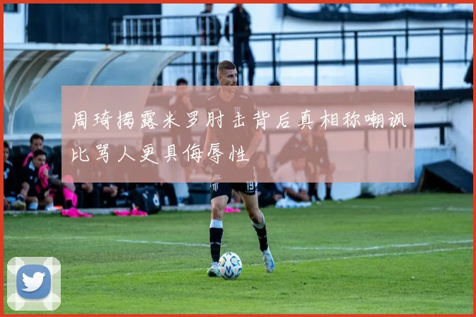 周琦揭露米罗肘击背后真相称嘲讽比骂人更具侮辱性