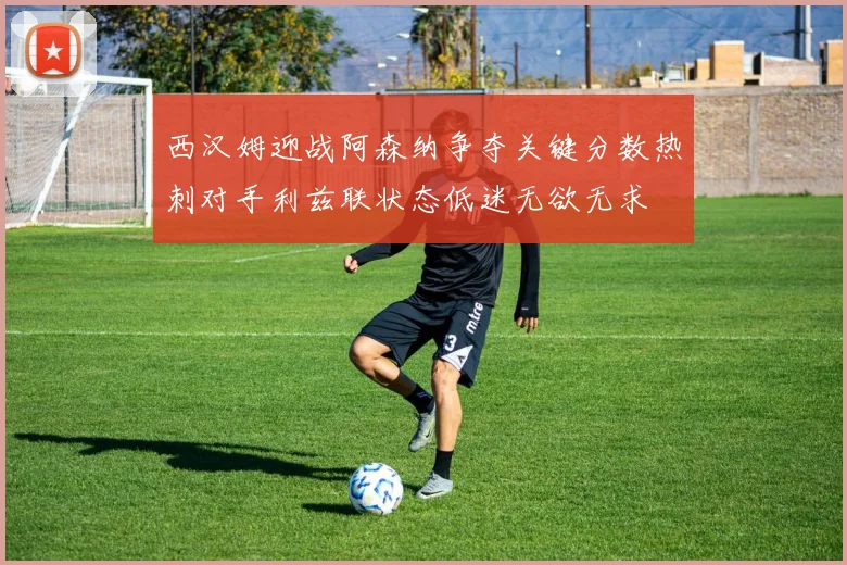 西汉姆迎战阿森纳争夺关键分数热刺对手利兹联状态低迷无欲无求