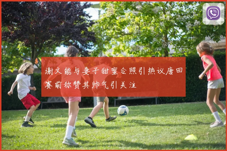 谢文能与妻子甜蜜合照引热议唐田赛前称赞其帅气引关注