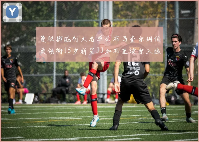 曼联挪威行大名单公布马奎尔姆伯莫领衔15岁新星JJ加布里埃尔入选