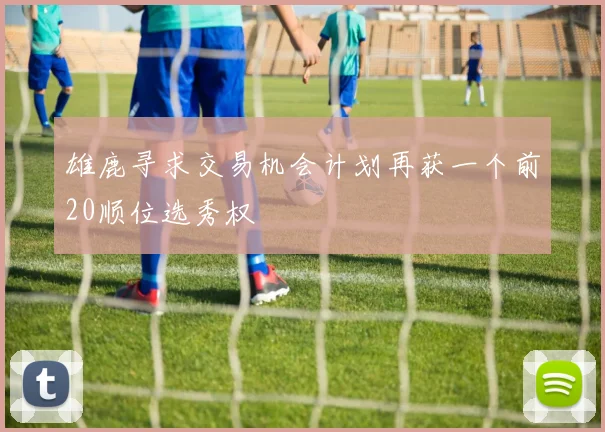 雄鹿寻求交易机会计划再获一个前20顺位选秀权