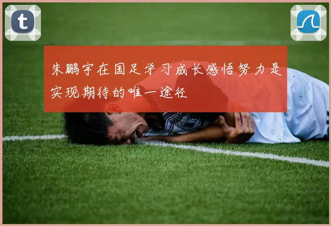 朱鹏宇在国足学习成长感悟努力是实现期待的唯一途径