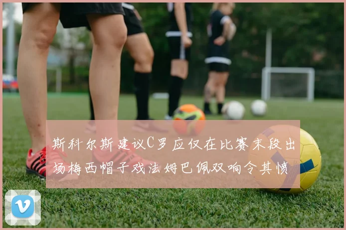 斯科尔斯建议C罗应仅在比赛末段出场梅西帽子戏法姆巴佩双响令其愤怒