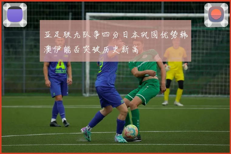 亚足联九队争四分日本巩固优势韩澳伊能否突破历史新高