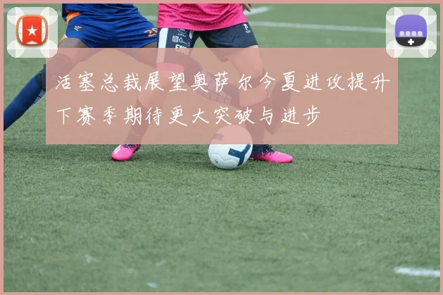 活塞总裁展望奥萨尔今夏进攻提升下赛季期待更大突破与进步