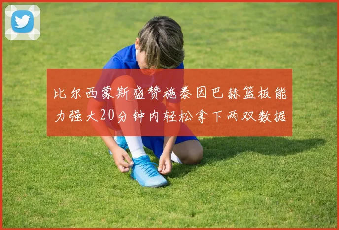 比尔西蒙斯盛赞施泰因巴赫篮板能力强大20分钟内轻松拿下两双数据