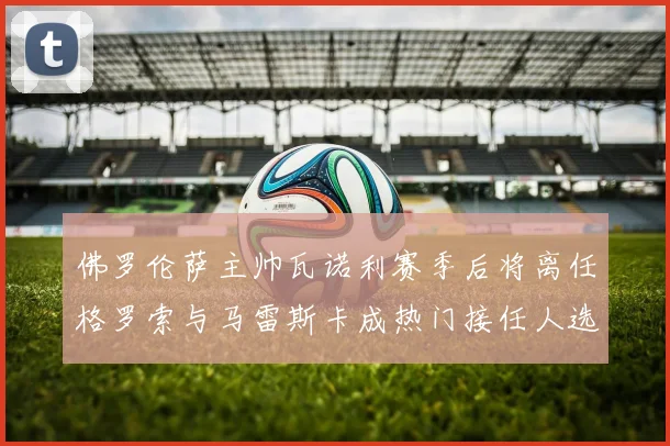 佛罗伦萨主帅瓦诺利赛季后将离任格罗索与马雷斯卡成热门接任人选