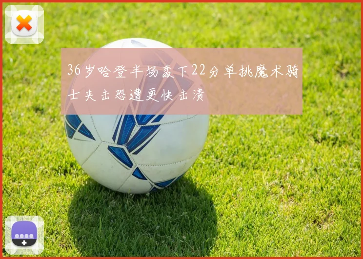 36岁哈登半场轰下22分单挑魔术骑士夹击恐遭更快击溃