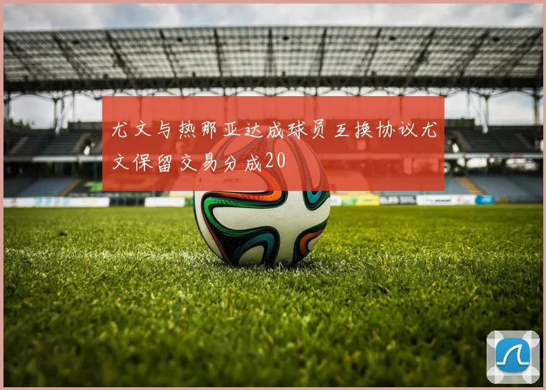 尤文与热那亚达成球员互换协议尤文保留交易分成20
