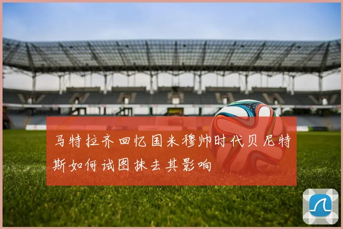 马特拉齐回忆国米穆帅时代贝尼特斯如何试图抹去其影响