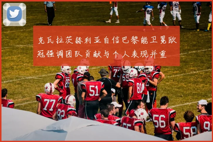 克瓦拉茨赫利亚自信巴黎能卫冕欧冠强调团队贡献与个人表现并重