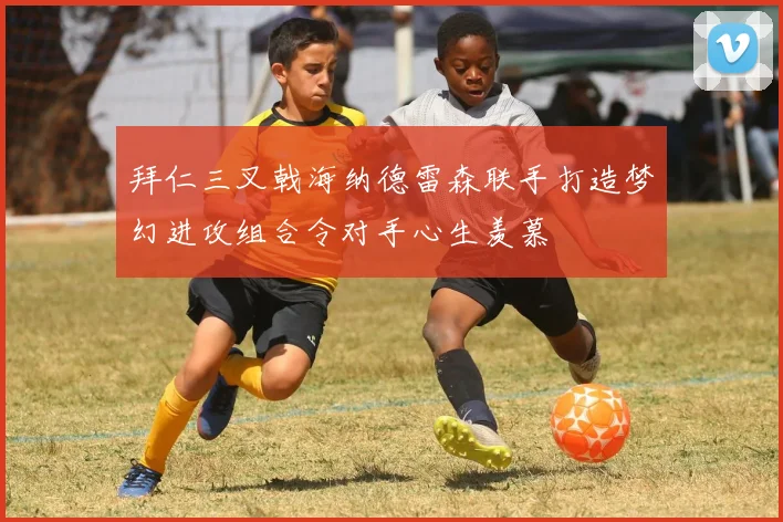 拜仁三叉戟海纳德雷森联手打造梦幻进攻组合令对手心生羡慕