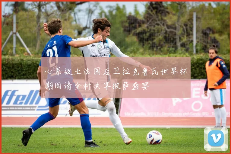 心系故土法国后卫拉克鲁瓦世界杯期间请全村共享披萨盛宴
