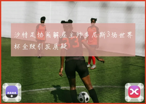 沙特足协或解雇主帅多尼斯3场世界杯全败引发质疑