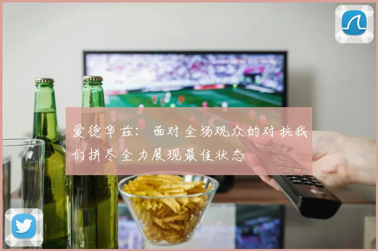 爱德华兹：面对全场观众的对抗我们拼尽全力展现最佳状态
