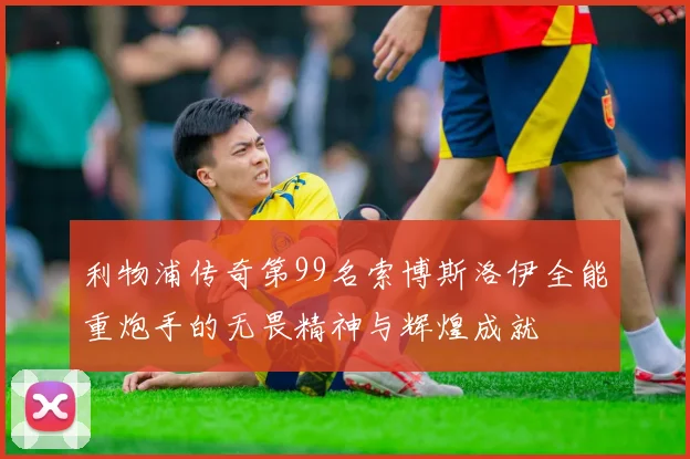 利物浦传奇第99名索博斯洛伊全能重炮手的无畏精神与辉煌成就